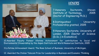HONORS
7.Honorary Doctorate, Steven
Institute of Technology, 2005
(Doctor of Engineering Ph.D.)
8.Distinguished University
Professorship granted, 2005
9.Honorary Doctorate, University of
London, 2005 (Doctor of Science
(D.Sc.) in Economics)
10.Awarded Faculty Pioneer lifetime Achievement for contributions to Social and
Environmental Stewardship by the Aspen Institute and World Resources Institute, 2005
11.Lifetime Achievement Award, The Ross School of Business, University of Michigan,
12. Awarded the Italian Telecom Prize for Leadership in Business and Economic Thinking
 