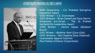 CORPORATE AWARDS IN SIR’S NAME
•NCR Corporation – C.K. Prahalad Disruptive
Innovation Award
•2010 Winner – C.S. Sivaramane
•2011 Winners – Brian Connell and Dave Norris
•Corporate eco-forum – The ck Prahlad
Sustanibility Leadership Award
•2010 Winner – Hector Nunez (Walmart
Brazil)
•2011 Winner – Mukhtar Kent (Coca-Cola)
•2012 Winners – Neil Hawkins (Dow Chemical)
•Sustainable Apparel Coalition
•Paul Polman (Unilever Corporation)
 
