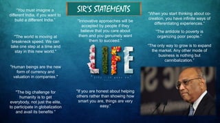 "The world is moving at
breakneck speed. We can
take one step at a time and
stay in this new world."
"Human beings are the new
form of currency and
valuation in companies."
"The big challenge for
humanity is to get
everybody, not just the elite,
to participate in globalization
and avail its benefits.”
“Innovative approaches will be
accepted by people if they
believe that you care about
them and you genuinely want
them to succeed.”
"If you are honest about helping
others rather than showing how
smart you are, things are very
easy.”
“When you start thinking about co-
creation, you have infinite ways of
differentiating experiences.”
“The antidote to poverty is
organizing poor people.”
“You must imagine a
different India, if you want to
build a different India.”
“The only way to grow is to expand
the market. Any other mode of
business is nothing but
cannibalization.”
SIR’S STATEMENTS
 