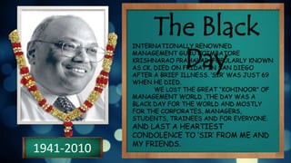 1941-2010
The Black
Day
INTERNATIONALLY RENOWNED
MANAGEMENT GURU COIMBATORE
KRISHNARAO PRAHALAD, POPULARLY KNOWN
AS CK, DIED ON FRIDAY IN SAN DIEGO
AFTER A BRIEF ILLNESS. ‘SIR’ WAS JUST 69
WHEN HE DIED.
WE LOST THE GREAT “KOHINOOR” OF
MANAGEMENT WORLD ,THE DAY WAS A
BLACK DAY FOR THE WORLD AND MOSTLY
FOR THE CORPORATES, MANAGERS,
STUDENTS, TRAINEES AND FOR EVERYONE.
AND LAST A HEARTIEST
CONDOLENCE TO ‘SIR’ FROM ME AND
MY FRIENDS.
 