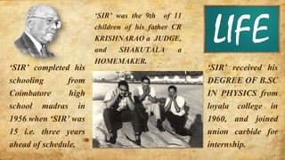 ‘SIR’ was the 9th of 11
children of his father CR
KRISHNARAO a JUDGE,
and SHAKUTALA a
HOMEMAKER.
‘SIR’ completed his
schooling from
Coimbatore high
school madras in
1956 when ‘SIR’ was
15 i.e. three years
ahead of schedule.
‘SIR’ received his
DEGREE OF B.SC
IN PHYSICS from
loyala college in
1960, and joined
union carbide for
internship.
LIFE
 