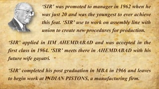 ‘SIR’ applied in IIM AHEMDABAD and was accepted in the
first class in 1964. ‘SIR’ meets there in AHEMDABAD with his
future wife gayatri.
‘SIR’ completed his post graduation in MBA in 1966 and leaves
to begin work at INDIAN PISTONS, a manufacturing firm.
‘SIR’ was promoted to manager in 1962 when he
was just 20 and was the youngest to ever achieve
this feat. ‘SIR’ use to work on assembly line with
union to create new procedures for production.
 