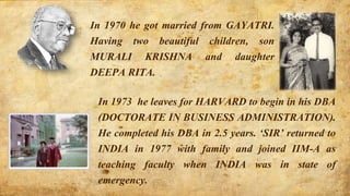 In 1970 he got married from GAYATRI.
Having two beautiful children, son
MURALI KRISHNA and daughter
DEEPA RITA.
In 1973 he leaves for HARVARD to begin in his DBA
(DOCTORATE IN BUSINESS ADMINISTRATION).
He completed his DBA in 2.5 years. ‘SIR’ returned to
INDIA in 1977 with family and joined IIM-A as
teaching faculty when INDIA was in state of
emergency.
 