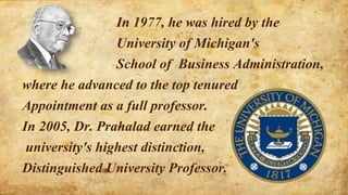 In 1977, he was hired by the
University of Michigan's
School of Business Administration,
where he advanced to the top tenured
Appointment as a full professor.
In 2005, Dr. Prahalad earned the
university's highest distinction,
Distinguished University Professor.
 
