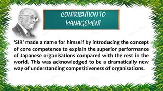 CONTRIBUTION TO
MANAGEMENT
‘SIR’ made a name for himself by introducing the concept
of core competence to explain the superior performance
of Japanese organisations compared with the rest in the
world. This was acknowledged to be a dramatically new
way of understanding competitiveness of organisations.
 