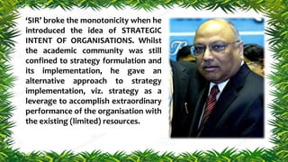 ‘SIR’ broke the monotonicity when he
introduced the idea of STRATEGIC
INTENT OF ORGANISATIONS. Whilst
the academic community was still
confined to strategy formulation and
its implementation, he gave an
alternative approach to strategy
implementation, viz. strategy as a
leverage to accomplish extraordinary
performance of the organisation with
the existing (limited) resources.
 