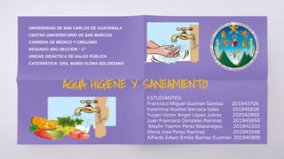 AGUA HIGIENE Y SANEAMIENTO
UNIVERSIDAD DE SAN CARLOS DE GUATEMALA
CENTRO UNIVERSITARIO DE SAN MARCOS
CARRERA DE MÉDICO Y CIRUJANO
SEGUNDO AÑO SECCIÓN “ C”
UNIDAD DIDÁCTICA DE SALUD PÚBLICA
CATEDRÁTICA: DRA. MARÍA ELENA SOLORZANO
ESTUDIANTES:
Francisco Miguel Guzmán Santizo 201943706
Katerinne Rosibel Bámaca Sales 201945826
Yurjen Victor Angel López Juárez 202042950
Juan Francisco González Ramírez 201945856
Maylin Yasmin Pérez Mazariegos 201942203
María José Perez Ramírez 201943548
Alfredo Edwin Emilio Barrios Guzmán 201945805
1
 