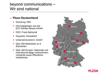 Pleon Deutschland Gründung 1991 Hervorgegangen aus der  ECC Kohtes Klewes GmbH CEO: Frank Behrendt Hauptsitz: Düsseldorf Unternehmensform: GmbH Über 400 Mitarbeiter an 9 Standorten Über 300 Kunden: Nationale und international tätige Unternehmen, Verbände sowie Öffentliche Institutionen beyond communications –  Wir sind national Stuttgart Stuttgart Frankfurt/Main München Dresden Düsseldorf Bonn Berlin Hamburg Leipzig Stuttgart 