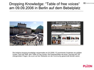 Dropping Knowledge: “Table of free voices“  am 09.09.2006 in Berlin auf dem Bebelplatz Die Initiative dropping knowledge versammelte am 9.9.2006 112 prominente Vordenker am größten runden Tisch der Welt, dem Table of Free Voices. Dort beantworteten sie einen Tag lang die 100 drängendsten Fragen, die zuvor auf der Webseite von der Community gesammelt worden waren. 