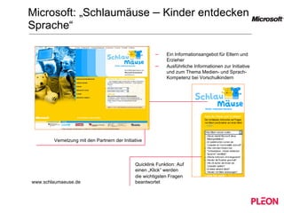 Microsoft: „Schlaumäuse  –  Kinder entdecken Sprache“ www.schlaumaeuse.de Vernetzung mit den Partnern der Initiative Ein Informationsangebot für Eltern und Erzieher Ausführliche Informationen zur Initiative und zum Thema Medien- und Sprach-Kompetenz bei Vorschulkindern Quicklink Funktion: Auf einen „Klick“ werden  die wichtigsten Fragen beantwortet 