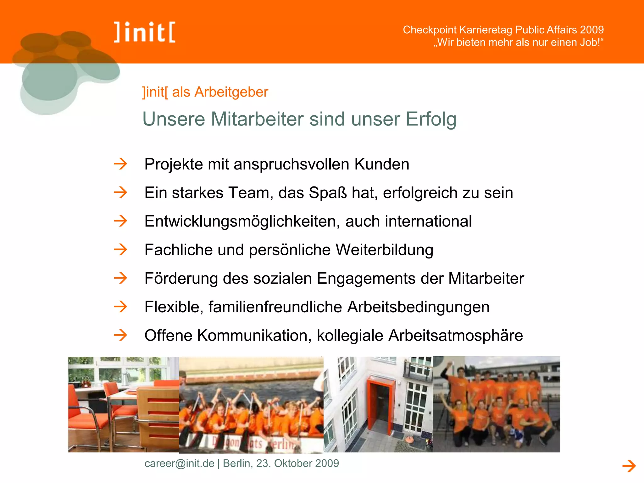 Checkpoint Karrieretag Public Affairs 2009
                                                     „Wir bieten mehr als nur einen Job!“



   ]init[ als Arbeitgeber

   Unsere Mitarbeiter sind unser Erfolg

 Projekte mit anspruchsvollen Kunden
 Ein starkes Team, das Spaß hat, erfolgreich zu sein
 Entwicklungsmöglichkeiten, auch international
 Fachliche und persönliche Weiterbildung
 Förderung des sozialen Engagements der Mitarbeiter
 Flexible, familienfreundliche Arbeitsbedingungen
 Offene Kommunikation, kollegiale Arbeitsatmosphäre




    career@init.de | Berlin, 23. Oktober 2009                                                
 