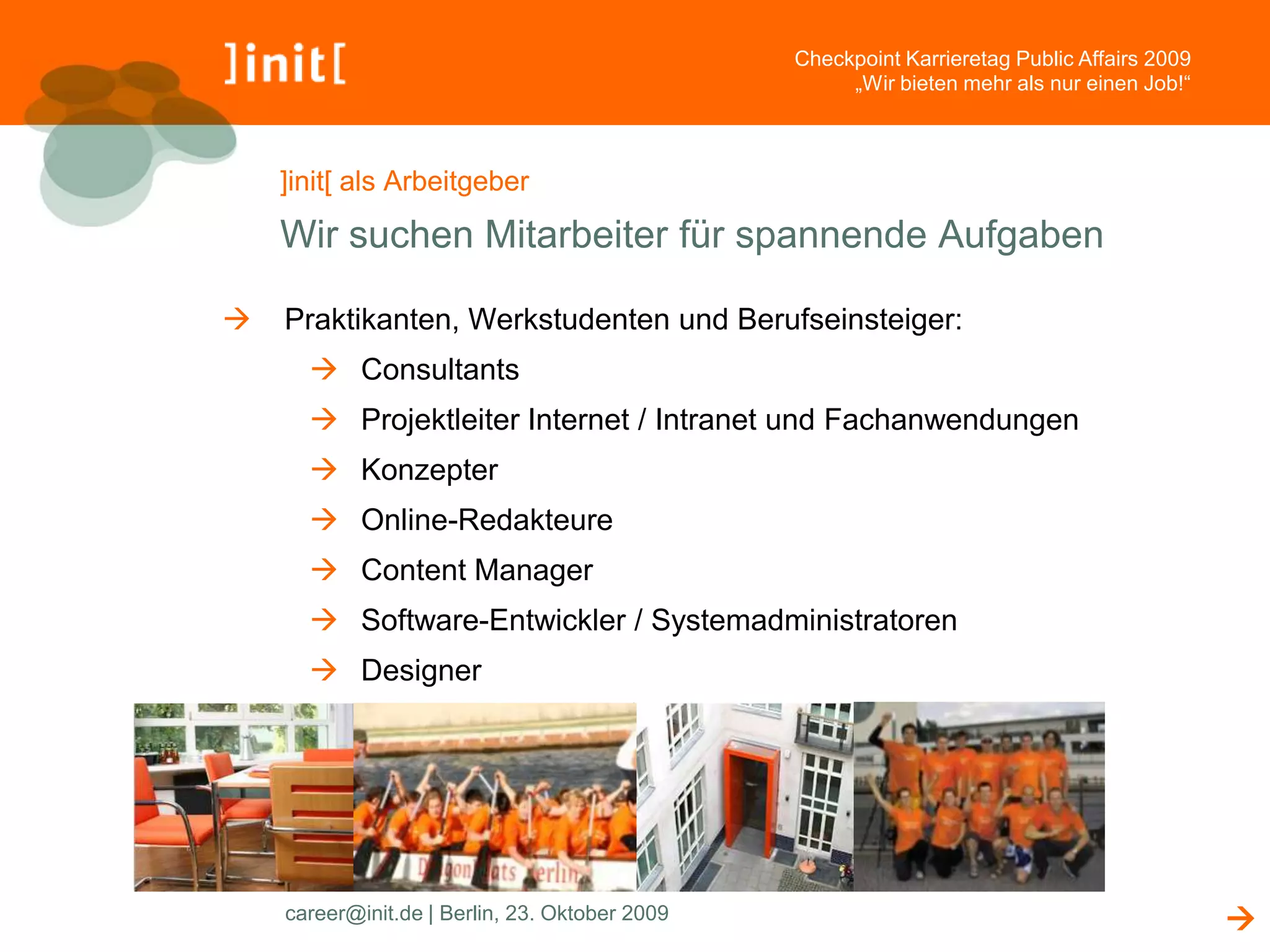 Checkpoint Karrieretag Public Affairs 2009
                                                     „Wir bieten mehr als nur einen Job!“



    ]init[ als Arbeitgeber

    Wir suchen Mitarbeiter für spannende Aufgaben

   Praktikanten, Werkstudenten und Berufseinsteiger:
       Consultants
       Projektleiter Internet / Intranet und Fachanwendungen
       Konzepter
       Online-Redakteure
       Content Manager
       Software-Entwickler / Systemadministratoren
       Designer




    career@init.de | Berlin, 23. Oktober 2009                                                
 
