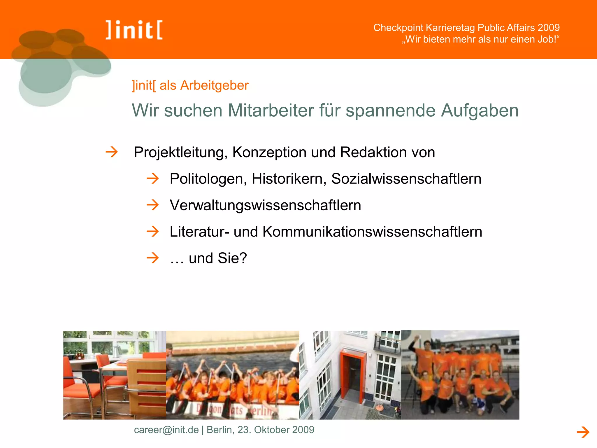 Checkpoint Karrieretag Public Affairs 2009
                                                     „Wir bieten mehr als nur einen Job!“



   ]init[ als Arbeitgeber

   Wir suchen Mitarbeiter für spannende Aufgaben

 Projektleitung, Konzeption und Redaktion von
       Politologen, Historikern, Sozialwissenschaftlern
       Verwaltungswissenschaftlern
       Literatur- und Kommunikationswissenschaftlern
       … und Sie?




    career@init.de | Berlin, 23. Oktober 2009                                                
 