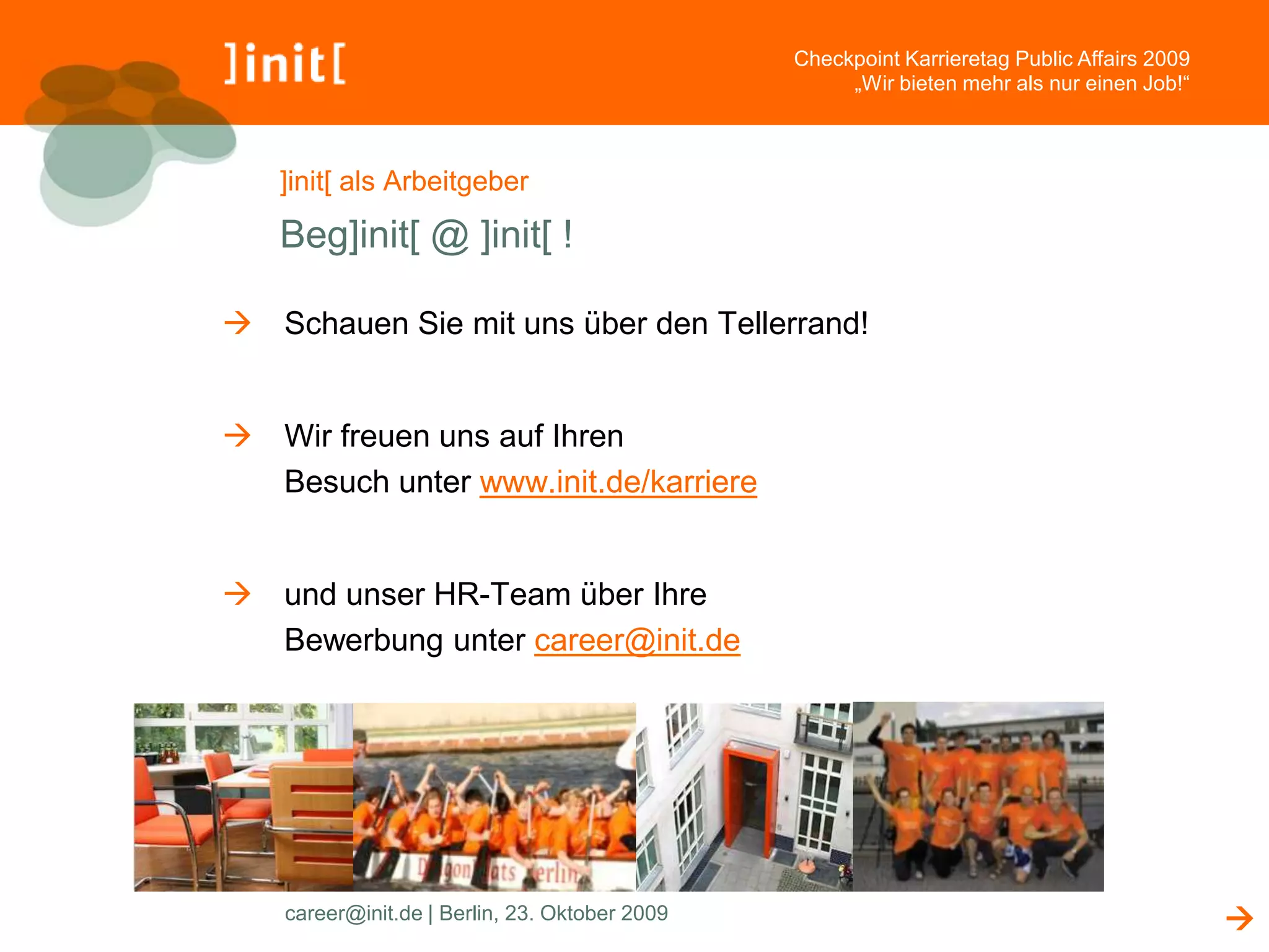 Checkpoint Karrieretag Public Affairs 2009
                                                     „Wir bieten mehr als nur einen Job!“



   ]init[ als Arbeitgeber

   Beg]init[ @ ]init[ !

 Schauen Sie mit uns über den Tellerrand!


 Wir freuen uns auf Ihren
  Besuch unter www.init.de/karriere


 und unser HR-Team über Ihre
  Bewerbung unter career@init.de




    career@init.de | Berlin, 23. Oktober 2009                                                
 