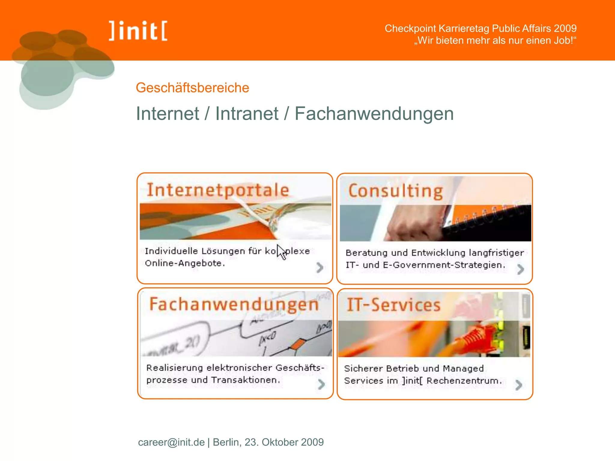 Checkpoint Karrieretag Public Affairs 2009
                                                 „Wir bieten mehr als nur einen Job!“



Geschäftsbereiche

Internet / Intranet / Fachanwendungen




career@init.de | Berlin, 23. Oktober 2009
 