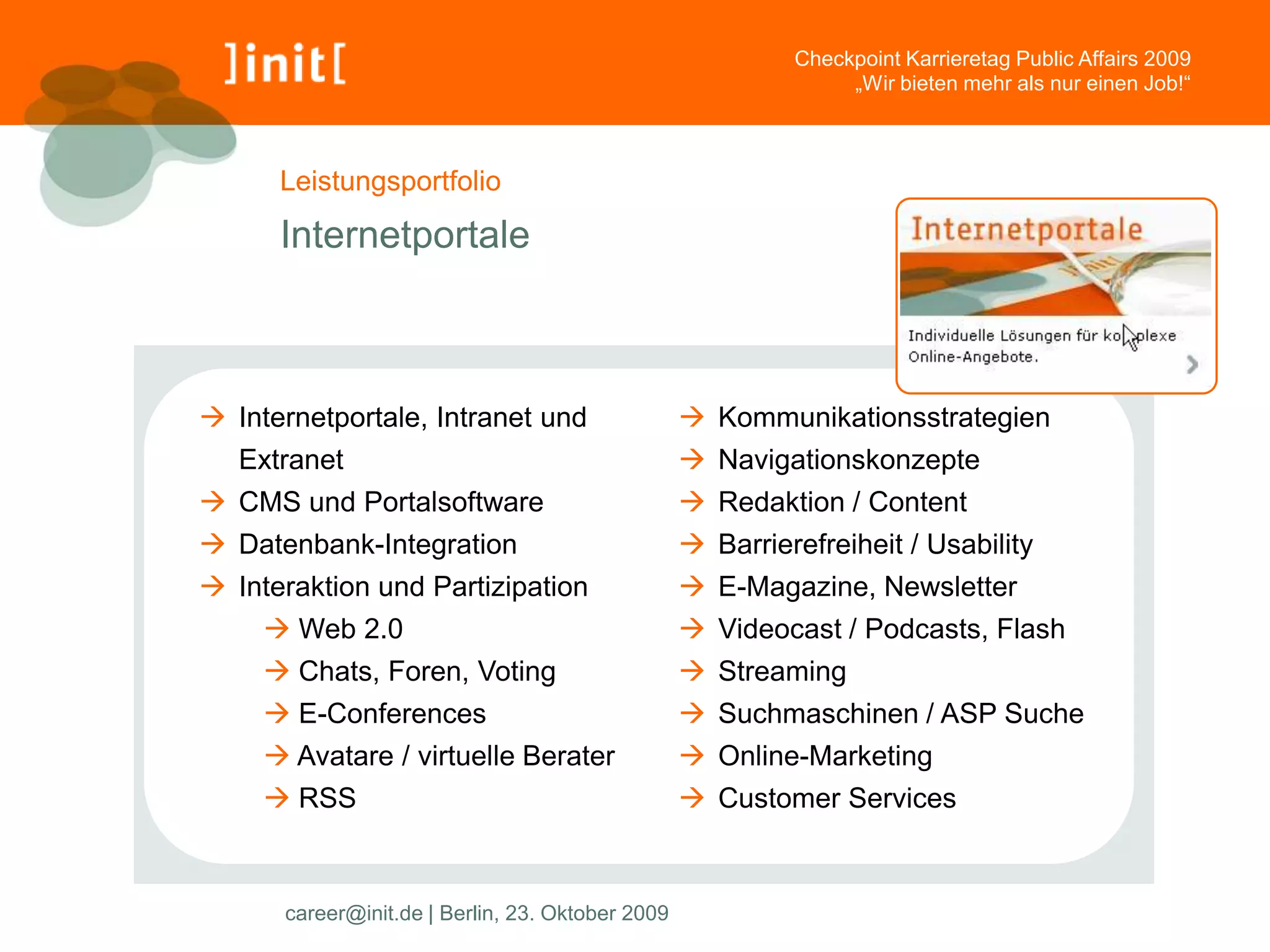 Checkpoint Karrieretag Public Affairs 2009
                                                                „Wir bieten mehr als nur einen Job!“



      Leistungsportfolio

      Internetportale



 Internetportale, Intranet und                    Kommunikationsstrategien
   Extranet                                        Navigationskonzepte
 CMS und Portalsoftware                           Redaktion / Content
 Datenbank-Integration                            Barrierefreiheit / Usability
 Interaktion und Partizipation                    E-Magazine, Newsletter
      Web 2.0                                     Videocast / Podcasts, Flash
      Chats, Foren, Voting                        Streaming
      E-Conferences                               Suchmaschinen / ASP Suche
      Avatare / virtuelle Berater                 Online-Marketing
      RSS                                         Customer Services



      career@init.de | Berlin, 23. Oktober 2009
 