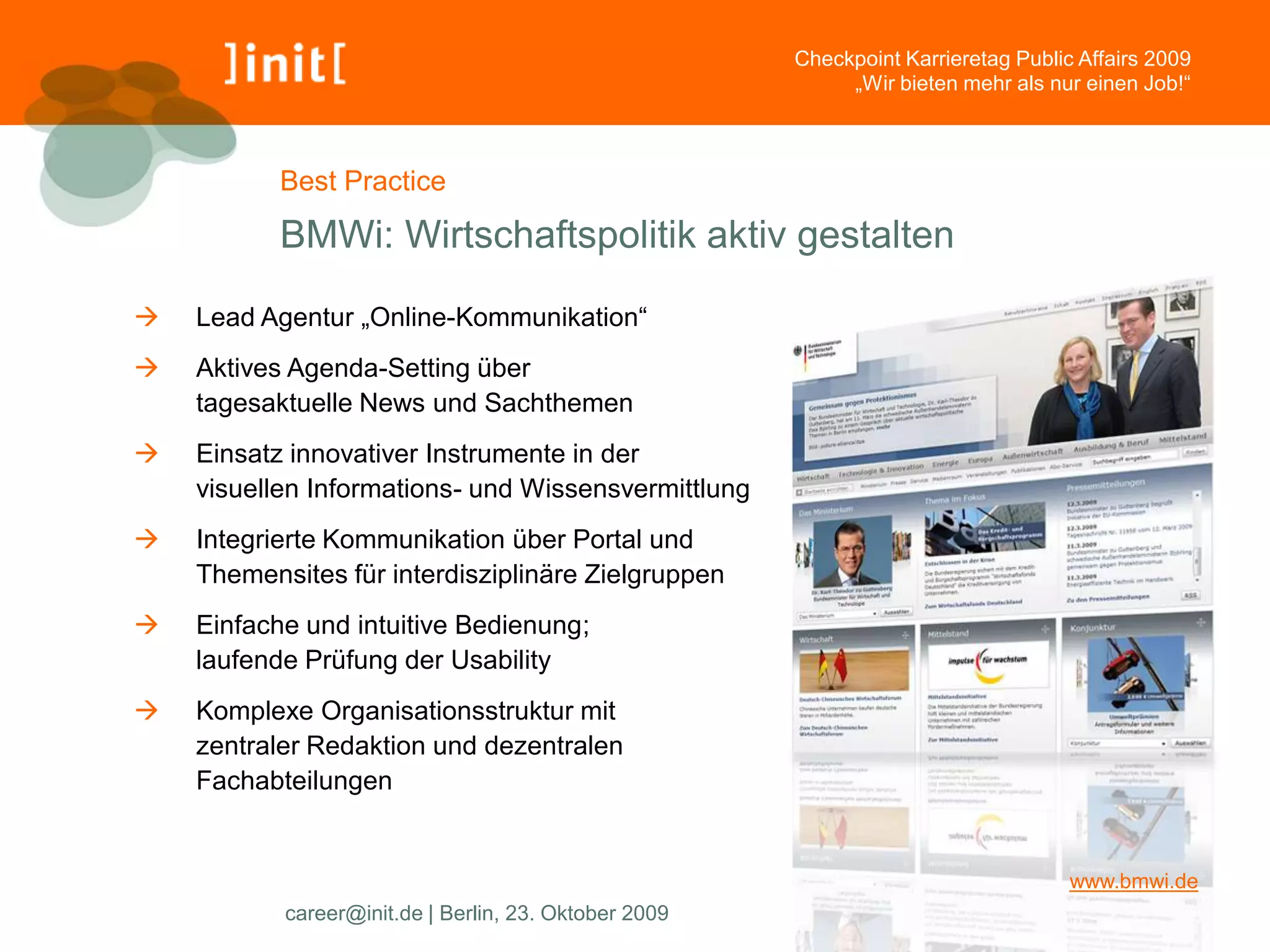 Checkpoint Karrieretag Public Affairs 2009
                                                            „Wir bieten mehr als nur einen Job!“



           Best Practice

           BMWi: Wirtschaftspolitik aktiv gestalten

   Lead Agentur „Online-Kommunikation“
   Aktives Agenda-Setting über
    tagesaktuelle News und Sachthemen
   Einsatz innovativer Instrumente in der
    visuellen Informations- und Wissensvermittlung
   Integrierte Kommunikation über Portal und
    Themensites für interdisziplinäre Zielgruppen
   Einfache und intuitive Bedienung;
    laufende Prüfung der Usability
   Komplexe Organisationsstruktur mit
    zentraler Redaktion und dezentralen
    Fachabteilungen


                                                                                    www.bmwi.de
           career@init.de | Berlin, 23. Oktober 2009
 