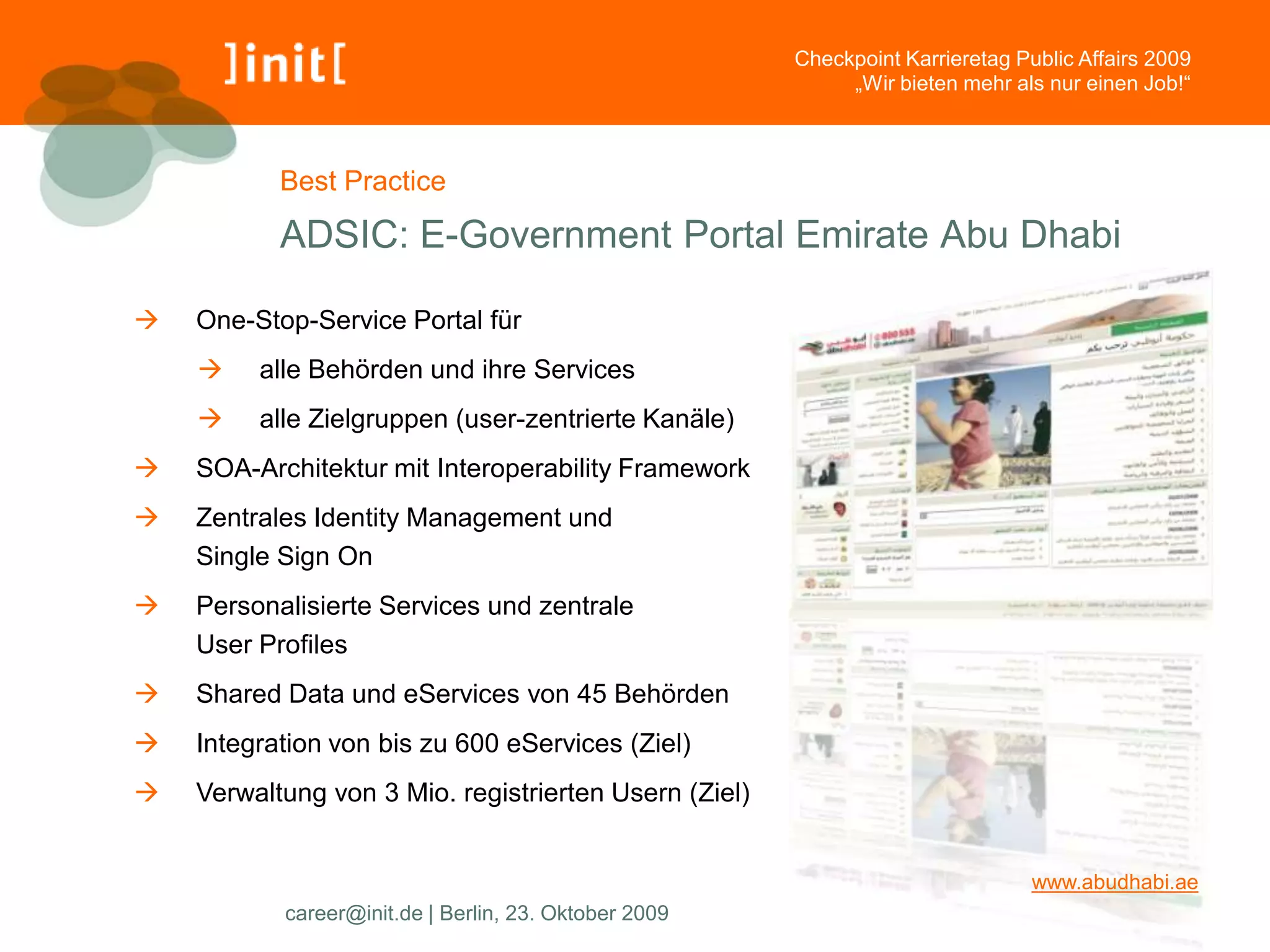 Checkpoint Karrieretag Public Affairs 2009
                                                            „Wir bieten mehr als nur einen Job!“



           Best Practice

           ADSIC: E-Government Portal Emirate Abu Dhabi

   One-Stop-Service Portal für
        alle Behörden und ihre Services
        alle Zielgruppen (user-zentrierte Kanäle)
   SOA-Architektur mit Interoperability Framework
   Zentrales Identity Management und
    Single Sign On
   Personalisierte Services und zentrale
    User Profiles
   Shared Data und eServices von 45 Behörden
   Integration von bis zu 600 eServices (Ziel)
   Verwaltung von 3 Mio. registrierten Usern (Ziel)


                                                                                www.abudhabi.ae
           career@init.de | Berlin, 23. Oktober 2009
 