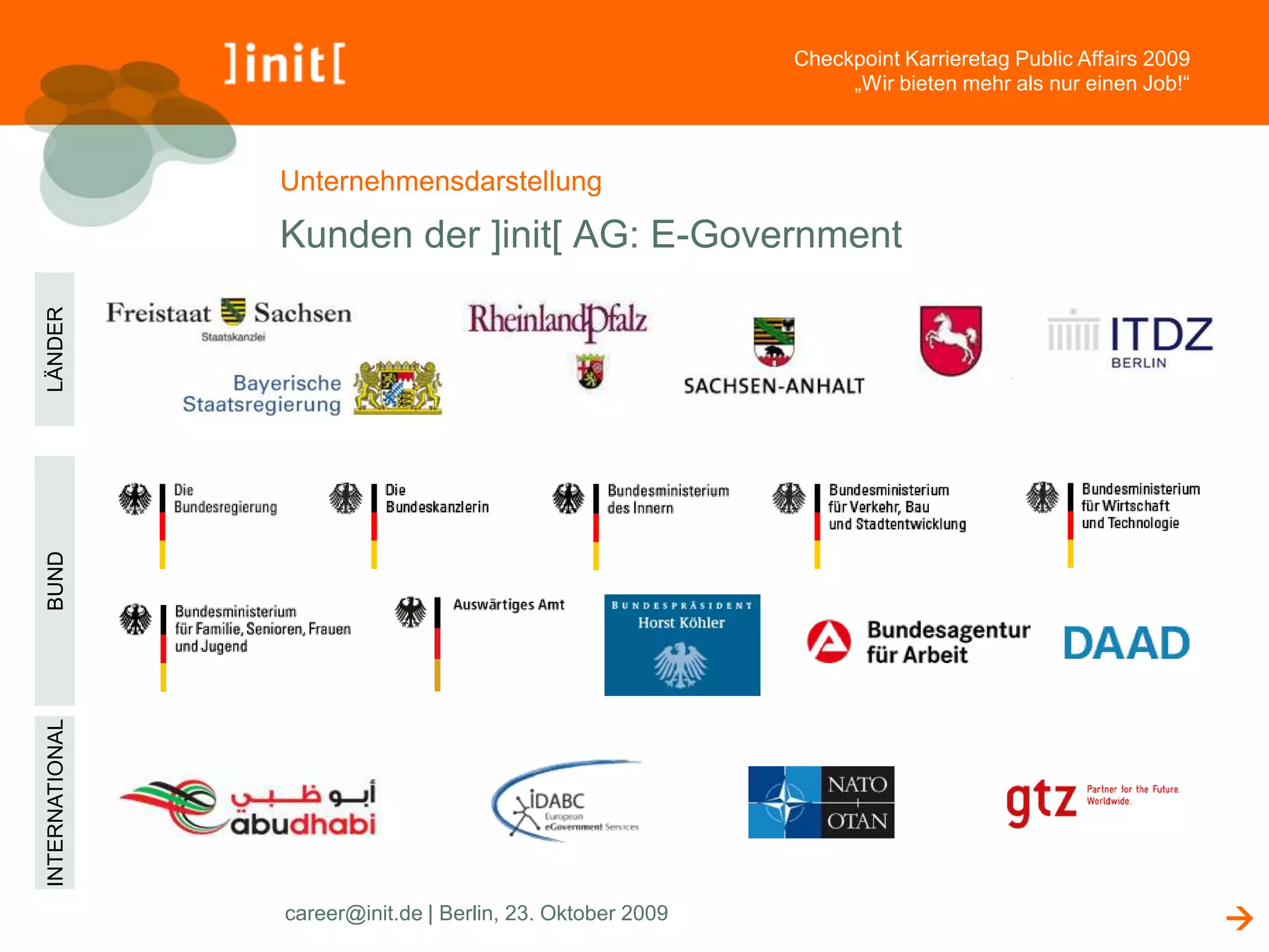 Checkpoint Karrieretag Public Affairs 2009
                                                                     „Wir bieten mehr als nur einen Job!“



                    Unternehmensdarstellung

                    Kunden der ]init[ AG: E-Government
LÄNDER




                   Alle Kunden
BUND
INTERNATIONAL




                    career@init.de | Berlin, 23. Oktober 2009                                                
 