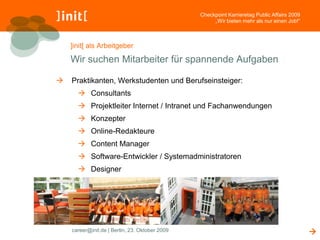 Checkpoint Karrieretag Public Affairs 2009
                                                     „Wir bieten mehr als nur einen Job!“



    ]init[ als Arbeitgeber

    Wir suchen Mitarbeiter für spannende Aufgaben

   Praktikanten, Werkstudenten und Berufseinsteiger:
       Consultants
       Projektleiter Internet / Intranet und Fachanwendungen
       Konzepter
       Online-Redakteure
       Content Manager
       Software-Entwickler / Systemadministratoren
       Designer




    career@init.de | Berlin, 23. Oktober 2009                                                
 