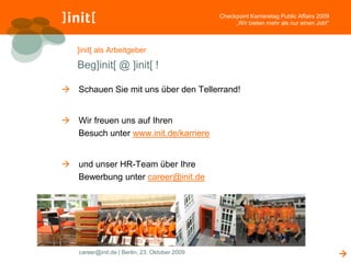Checkpoint Karrieretag Public Affairs 2009
                                                     „Wir bieten mehr als nur einen Job!“



   ]init[ als Arbeitgeber

   Beg]init[ @ ]init[ !

 Schauen Sie mit uns über den Tellerrand!


 Wir freuen uns auf Ihren
  Besuch unter www.init.de/karriere


 und unser HR-Team über Ihre
  Bewerbung unter career@init.de




    career@init.de | Berlin, 23. Oktober 2009                                                
 