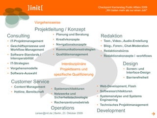 Checkpoint Karrieretag Public Affairs 2009
                                                                    „Wir bieten mehr als nur einen Job!“



                  Vorgehensweise

                  Projektleitung / Konzept
                                 • Planung und Beratung
Consulting                                                       Redaktion
                                 • Kreativkonzepte               • Text-, Video-, Audio-Erstellung
• IT-Projektmanagement
                                 • Navigationskonzepte           • Blog-, Foren-, Chat-Moderation
• Geschäftsprozesse und
  Workflow-Management            • Kommunikationsstrategien      • Redaktionsbüros
• Software-Standards /           • Qualitätsmanagement           • Redaktionskonzepte / -workflows
  Interoperabilität
• IT-Strategien                         Interdisziplinäre                           Design
• Vorgehensmodelle                     Projektteams und                             • Screen- und
• Software-Auswahl                                                                    Interface-Design
                                  spezifische Qualifizierung
                                                                                    • Barrierefreiheit
  Customer Service
  • Content Management                                         • Web-Development, Flash
                               • Systemarchitekturen
  • Hotline, Bereitschaft                                      • Softwarearchitekturen
                               • Netzwerke und
                                 Sicherheitstechnologie        • Systemanalyse und Systems
                                                                 Engineering
                               • Rechenzentrumsbetrieb
                                                               • Technisches Projektmanagement
                               Operations
                                                               Development
                  career@init.de | Berlin, 23. Oktober 2009                                                 
 
