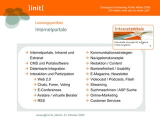 Checkpoint Karrieretag Public Affairs 2009
                                                                „Wir bieten mehr als nur einen Job!“



      Leistungsportfolio

      Internetportale



 Internetportale, Intranet und                    Kommunikationsstrategien
   Extranet                                        Navigationskonzepte
 CMS und Portalsoftware                           Redaktion / Content
 Datenbank-Integration                            Barrierefreiheit / Usability
 Interaktion und Partizipation                    E-Magazine, Newsletter
      Web 2.0                                     Videocast / Podcasts, Flash
      Chats, Foren, Voting                        Streaming
      E-Conferences                               Suchmaschinen / ASP Suche
      Avatare / virtuelle Berater                 Online-Marketing
      RSS                                         Customer Services



      career@init.de | Berlin, 23. Oktober 2009
 