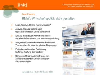 Checkpoint Karrieretag Public Affairs 2009
                                                            „Wir bieten mehr als nur einen Job!“



           Best Practice

           BMWi: Wirtschaftspolitik aktiv gestalten

   Lead Agentur „Online-Kommunikation“
   Aktives Agenda-Setting über
    tagesaktuelle News und Sachthemen
   Einsatz innovativer Instrumente in der
    visuellen Informations- und Wissensvermittlung
   Integrierte Kommunikation über Portal und
    Themensites für interdisziplinäre Zielgruppen
   Einfache und intuitive Bedienung;
    laufende Prüfung der Usability
   Komplexe Organisationsstruktur mit
    zentraler Redaktion und dezentralen
    Fachabteilungen


                                                                                    www.bmwi.de
           career@init.de | Berlin, 23. Oktober 2009
 