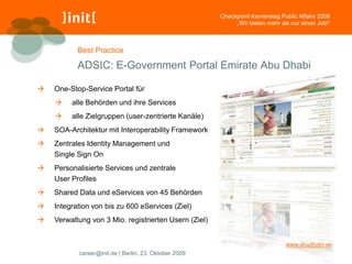Checkpoint Karrieretag Public Affairs 2009
                                                            „Wir bieten mehr als nur einen Job!“



           Best Practice

           ADSIC: E-Government Portal Emirate Abu Dhabi

   One-Stop-Service Portal für
        alle Behörden und ihre Services
        alle Zielgruppen (user-zentrierte Kanäle)
   SOA-Architektur mit Interoperability Framework
   Zentrales Identity Management und
    Single Sign On
   Personalisierte Services und zentrale
    User Profiles
   Shared Data und eServices von 45 Behörden
   Integration von bis zu 600 eServices (Ziel)
   Verwaltung von 3 Mio. registrierten Usern (Ziel)


                                                                                www.abudhabi.ae
           career@init.de | Berlin, 23. Oktober 2009
 