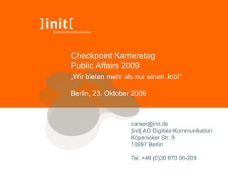 Checkpoint Karrieretag
Public Affairs 2009
„Wir bieten mehr als nur einen Job!“

Berlin, 23. Oktober 2009



                   career@init.de
                   ]init[ AG Digitale Kommunikation
                   Köpenicker Str. 9
                   10997 Berlin

                   Tel: +49 (0)30 970 06-209
 