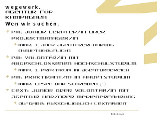 Wen wir suchen. PM: Junior Berater/in oder Projektmanager/in mind. 1 Jahr Agenturerfahrung (hauptberuflich)  PM: Volontär/in mit abgeschlossenen Hochschulstudium  mind. 1 Praktikum im Agenturbereich PM: Praktikant/in im Hauptstudium mind. lesen und schreiben ;-) Text: Junior oder Volontär/in mit Agentur und/oder Medienerfahrung Aufgabe: ausschließlich Textarbeit 01.11.11 