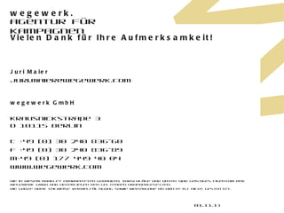 Vielen Dank für Ihre Aufmerksamkeit! Juri Maier [email_address] wegewerk GmbH Krausnickstraße 3 D 10115 Berlin T +49 (0) 30 240 836-60 F +49 (0) 30 240 836-89 M+49 (0) 177 449 40 04 www.wegewerk.com Die in diesem Booklet erarbeiteten Gedanken, Vorschläge und Daten sind geistiges Eigentum der wegewerk GmbH und unterliegen den geltenden Urhebergesetzen.  Die ganze oder teilweise Vervielfältigung sowie Weitergabe an Dritte ist nicht gestattet. 01.11.11 