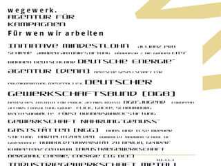 Für wen wir arbeiten Initiative Mindestlohn  Allianz pro Schiene  Amadeu-Antonio-Stiftung  Bündnis90 / Die Grünen  City-Wohnen Deutschland  Deutsche Energie-Agentur (dena)  Deutsche Gesellschaft für Politikberatung (de'ge'pol) e.V.  Deutscher Gewerkschaftsbund (DGB)  Deutsches Institut für Public Affairs (DIPA)  DGB-Jugend  European Affairs Consultung Group .  Flick, Gocke, Schaumburg Rechtsanwälte  Fürst Donnersmarck-Stiftung  Gewerkschaft Nahrung-Genuss-Gaststätten (NGG)  Hans und Ilse Breuer Stiftung  Hartplatzhelden  Humboldt Viadrina School of Governance  Humboldt-Universität zu Berlin, Gender-Kompetenz-Zentrum  Industriegewerkschaft Bergbau, Chemie, Energie (IG BCE)  Industriegewerkschaft Metall (IG Metall)  Mekong Company GmbH  nymphe Strandhotel & Apartments GmbH  OSI-Club - Verein der Freundinnen und Freunde des Otto-Suhr-Instituts e.V.  Slow Food Deutschland e.V.  SOS-Kinderdörfer Weltweit  SPD Landesverband Berlin  Stiftung Erinnerung, Verantwortung, Zukunft  Stiftung v. Bodelschwinghsche Anstalten Bethel  Verband der deutschen Automobilindustrie (VDA)  Verband der Privaten Krankenversicherung (PKV)  Verein Oberlinhaus  Vereinte Dienstleistungsgewerkschaft ver.di  World Economy Ecology & Development (WEED)  01.11.11 