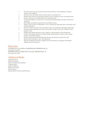 • Provide customer service by greeting and assisting customers, and responding to customer
inquiries and complaints.
• Inventory stock and reorder when inventory drops to a speciﬁed level.
• Monitor sales activities to ensure that customers receive satisfactory service and quality goods.
• Instruct staff on how to handle difﬁcult and complicated sales.
• Examine merchandise to ensure that it is correctly priced and displayed and that it functions as
advertised.
• Plan budgets and authorize payments and merchandise returns.
• Perform work activities of subordinates, such as cleaning and organizing shelves and displays and
selling merchandise.
• Review inventory and sales records to prepare reports for management and budget departments.
• Examine products purchased for resale or received for storage to assess the condition of each
product or item.
• Establish and implement policies, goals, objectives, and procedures for their department.
• Confer with company ofﬁcials to develop methods and procedures to increase sales, expand
• markets, and promote business.
• Estimate consumer demand and determine the types and amounts of goods to be sold.
• Keep records of purchases, sales, and requisitions.
• Plan and coordinate advertising campaigns and sales promotions, and prepare merchandise
displays and advertising copy.
Education
UNIVERSITY OF ALABAMAAT BIRMINGHAM, BIRMINGHAM, AL
Psychology, Aug 2014
JEFFERSON STATE COMMUNITY COLLEGE, BIRMINGHAM , AL
Psychology, Dec 2010
Additional Skills
Technically Savvy
Ability to Prioritize
Effective Problem Solving Skills
Learning Agility
Ability to inﬂuence
Works well in teams
Self-Awareness
Organizational Awareness and Proactivity
 