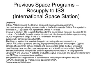 Previous Space Programs –
Resupply to ISS
(International Space Station)
Overview
Orbital ATK developed the Cygnus advanced maneuvering spacecraft to
demonstrate cargo delivery services under a NASA Commercial Orbital Transportation
Services (COTS) Space Act Agreement. Orbital ATK uses
Cygnus to perform ISS resupply flights under the Commercial Resupply Service (CRS)
contract. Orbital ATK is under contract to conduct 10 missions to deliver approximately
28,700 kilograms of cargo to the ISS. The first of these was
successfully completed in early 2014.
The Cygnus system is a low-risk design incorporating elements drawn from
Orbital ATK and its partners’ existing, flight-proven spacecraft technologies. Cygnus
consists of a common service module and a pressurized cargo module. Cygnus is
used to carry crew supplies, spare equipment and scientific experiments to the ISS.
The service module incorporates avionics systems from Orbital ATK’s flight-proven
LEOStar™ and GEOStar™ satellite product lines plus propulsion and power systems from
our GEOStar communications satellites.
The pressurized cargo module is based on the Multi-Purpose Logistics Module
(MPLM), developed by Thales Alenia Space for NASA.
Source:www.orbitalatk.com
 