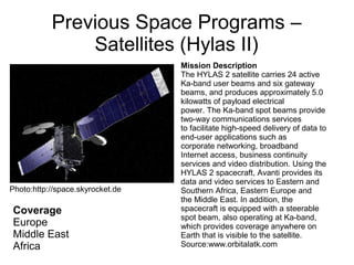 Previous Space Programs –
Satellites (Hylas II)
Coverage
Europe
Middle East
Africa
Mission Description
The HYLAS 2 satellite carries 24 active
Ka-band user beams and six gateway
beams, and produces approximately 5.0
kilowatts of payload electrical
power. The Ka-band spot beams provide
two-way communications services
to facilitate high-speed delivery of data to
end-user applications such as
corporate networking, broadband
Internet access, business continuity
services and video distribution. Using the
HYLAS 2 spacecraft, Avanti provides its
data and video services to Eastern and
Southern Africa, Eastern Europe and
the Middle East. In addition, the
spacecraft is equipped with a steerable
spot beam, also operating at Ka-band,
which provides coverage anywhere on
Earth that is visible to the satellite.
Source:www.orbitalatk.com
Photo:http://space.skyrocket.de
 