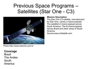 Previous Space Programs –
Satellites (Star One - C3)
Coverage
Brazil
The Andes
South
America
Mission Description
The Star One C3 satellite, manufactured
for Star One, carries a hybrid payload.
The satellite's C-band payload serves
South America. The Ku-band payload
serves Brazil and other areas of South
America.
Source:www.orbitalatk.com
Photo:http://www.starone.com.br
 