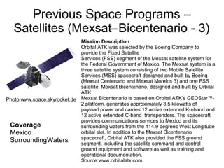 Previous Space Programs –
Satellites (Mexsat–Bicentenario - 3)
Coverage
Mexico
SurroundingWaters
Mission Description
Orbital ATK was selected by the Boeing Company to
provide the Fixed Satellite
Services (FSS) segment of the Mexsat satellite system for
the Federal Government of Mexico. The Mexsat system is a
three satellite system consisting of two Mobile Satellite
Services (MSS) spacecraft designed and built by Boeing
(Mexsat Centenario and Mexsat Morelos 3) and one FSS
satellite, Mexsat Bicentenario, designed and built by Orbital
ATK.
Mexsat Bicentenario is based on Orbital ATK’s GEOStar™-
2 platform, generates approximately 3.5 kilowatts of
payload power and carries 12 active extended Ku-band and
12 active extended C-band transponders. The spacecraft
provides communications services to Mexico and its
surrounding waters from the 114.9 degrees West Longitude
orbital slot. In addition to the Mexsat Bicentenario
spacecraft, Orbital ATK also provided the FSS ground
segment, including the satellite command and control
ground equipment and software as well as training and
operational documentation.
Source:www.orbitalatk.com
Photo:www.space.skyrocket.de
 