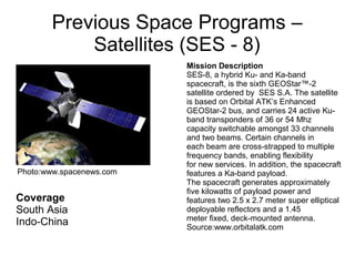 Previous Space Programs –
Satellites (SES - 8)
Coverage
South Asia
Indo-China
Mission Description
SES-8, a hybrid Ku- and Ka-band
spacecraft, is the sixth GEOStar™-2
satellite ordered by SES S.A. The satellite
is based on Orbital ATK’s Enhanced
GEOStar-2 bus, and carries 24 active Ku-
band transponders of 36 or 54 Mhz
capacity switchable amongst 33 channels
and two beams. Certain channels in
each beam are cross-strapped to multiple
frequency bands, enabling flexibility
for new services. In addition, the spacecraft
features a Ka-band payload.
The spacecraft generates approximately
five kilowatts of payload power and
features two 2.5 x 2.7 meter super elliptical
deployable reflectors and a 1.45
meter fixed, deck-mounted antenna.
Source:www.orbitalatk.com
Photo:www.spacenews.com
 