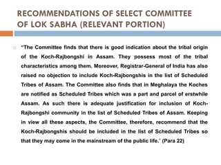 RECOMMENDATIONS OF SELECT COMMITTEE
OF LOK SABHA (RELEVANT PORTION)


“The Committee finds that there is good indication about the tribal origin

of the Koch-Rajbongshi in Assam. They possess most of the tribal
characteristics among them. Moreover, Registrar-General of India has also
raised no objection to include Koch-Rajbongshis in the list of Scheduled
Tribes of Assam. The Committee also finds that in Meghalaya the Koches

are notified as Scheduled Tribes which was a part and parcel of erstwhile
Assam. As such there is adequate justification for inclusion of KochRajbongshi community in the list of Scheduled Tribes of Assam. Keeping
in view all these aspects, the Committee, therefore, recommend that the

Koch-Rajbongshis should be included in the list of Scheduled Tribes so
that they may come in the mainstream of the public life.” (Para 22)

 