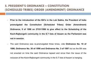 5. PRESIDENT’S ORDINANCE – CONSTITUTION
(SCHEDULED TRIBES) ORDER (AMENDMENT) ORDINANCE



Prior to the introduction of the Bill’s in the Lok Sabha, the President of India
promulgated

the

Constitution

(Scheduled

Tribes)

Order

(Amendment)

Ordinance, 9 of 1996 on 27/01/1996 to give effect to the Scheduling of the
Koch-Rajbongshi community in the S.T lists of Assam as the Parliament was

not in session.


The said Ordinance was re-promulgated three times, vide Ordinance No. 19 of
1996, Ordinance No. 30 of 1996 and Ordinance No. 3 of 1997 but as the Bill was

not enacted on time the said Ordinance lapsed and since then the issue of the
inclusion of the Koch-Rajbongshi community in the S.T lists of Assam is hanging.

 