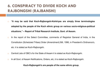6. CONSPIRACY TO DIVIDE KOCH AND
RAJBONGSHI (RAJBANSHI)


“It may be said that Koch-Rajbongshi-Kshtriyas are simply three terminologies
adopted by the people of the Koch ethnic group on various socio-religious-political
situations.” – Report of Tribal Research Institute, Govt. of Assam.



In the report of the Select Committee, comments of Registrar General of India, in the
Constitution (Scheduled Tribes) Order (Amendment) Bill, 1996, in President’s Ordinance’s,
etc. it is stated as Koch-Rajbongshi.



Central Lists of OBC’s for the State of Assam it is stated as Koch-Rajbongshi.



In all Govt. of Assam Notifications, Orders, etc, it is stated as Koch-Rajbongshi.
Koch-Rajbongshi’s are people of the same ethnic group.

 