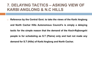 7. DELAYING TACTICS – ASKING VIEW OF
KARBI ANGLONG & N.C HILLS


Reference by the Central Govt. to take the views of the Karbi Anglong
and North Cachar Hills Autonomous Council’s is simply a delaying
tactic for the simple reason that the demand of the Koch-Rajbongshi
people is for scheduling as S.T (Plains) only and had not made any
demand for S.T (Hills) of Karbi Anglong and North Cachar.

 