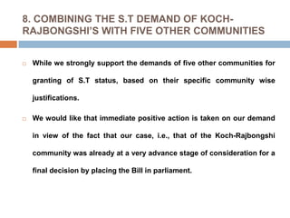 8. COMBINING THE S.T DEMAND OF KOCHRAJBONGSHI’S WITH FIVE OTHER COMMUNITIES


While we strongly support the demands of five other communities for

granting of S.T status, based on their specific community wise
justifications.


We would like that immediate positive action is taken on our demand
in view of the fact that our case, i.e., that of the Koch-Rajbongshi
community was already at a very advance stage of consideration for a
final decision by placing the Bill in parliament.

 