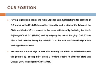 OUR POSITION


Having highlighted earlier the main Grounds and Justifications for granting of
S.T status to the Koch-Rajbongshi community, and in view of the failure of the
State and Central Govt. to resolve the issue satisfactorily declaring the KochRajbongshi’s as S.T (Plains) and by keeping the matter hanging, CKRSD has
filed a Writ Petition being No. 5978/2013 at the Hon’ble Gauhati High Court
seeking adequate relief.



The Hon’ble Gauhati High Court after hearing the matter is pleased to admit
the petition by issuing Rule giving 3 months notice to both the State and
Central Govt. to respond by 20/01/2014.

 