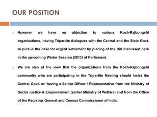 OUR POSITION


However

we

have

no

objection

to

various

Koch-Rajbongshi

organizations, having Tripartite dialogues with the Central and the State Govt.
to pursue the case for urgent settlement by placing of the Bill discussed here
in the up-coming Winter Session (2013) of Parliament.


We are also of the view that the organizations from the Koch-Rajbongshi
community who are participating in the Tripartite Meeting should insist the
Central Govt. on having a Senior Officer / Representative from the Ministry of
Social Justice & Empowerment (earlier Ministry of Welfare) and from the Office
of the Registrar General and Census Commissioner of India.

 