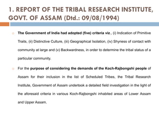 1. REPORT OF THE TRIBAL RESEARCH INSTITUTE,
GOVT. OF ASSAM (Dtd.: 09/08/1994)


The Government of India had adopted (five) criteria viz., (i) Indication of Primitive
Traits, (ii) Distinctive Culture, (iii) Geographical Isolation, (iv) Shyness of contact with
community at large and (v) Backwardness, in order to determine the tribal status of a
particular community.



For the purpose of considering the demands of the Koch-Rajbongshi people of
Assam for their inclusion in the list of Scheduled Tribes, the Tribal Research
Institute, Government of Assam undertook a detailed field investigation in the light of
the aforesaid criteria in various Koch-Rajbongshi inhabited areas of Lower Assam
and Upper Assam.

 