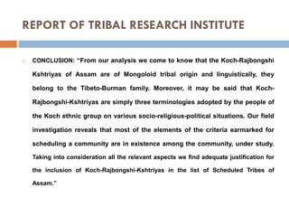 REPORT OF TRIBAL RESEARCH INSTITUTE


CONCLUSION: “From our analysis we come to know that the Koch-Rajbongshi

Kshtriyas of Assam are of Mongoloid tribal origin and linguistically, they
belong to the Tibeto-Burman family. Moreover, it may be said that KochRajbongshi-Kshtriyas are simply three terminologies adopted by the people of
the Koch ethnic group on various socio-religious-political situations. Our field
investigation reveals that most of the elements of the criteria earmarked for
scheduling a community are in existence among the community, under study.
Taking into consideration all the relevant aspects we find adequate justification for
the inclusion of Koch-Rajbongshi-Kshtriyas in the list of Scheduled Tribes of
Assam.”

 