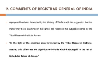 2. COMMENTS OF REGISTRAR GENERAL OF INDIA



A proposal has been forwarded by the Ministry of Welfare with the suggestion that the
matter may be re-examined in the light of the report on this subject prepared by the
Tribal Research Institute, Assam.



“In the light of the empirical data furnished by the Tribal Research Institute,
Assam, this office has no objection to include Koch-Rajbongshi in the list of
Scheduled Tribes of Assam.”

 