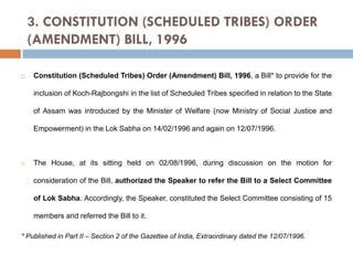 3. CONSTITUTION (SCHEDULED TRIBES) ORDER
(AMENDMENT) BILL, 1996


Constitution (Scheduled Tribes) Order (Amendment) Bill, 1996, a Bill* to provide for the
inclusion of Koch-Rajbongshi in the list of Scheduled Tribes specified in relation to the State
of Assam was introduced by the Minister of Welfare (now Ministry of Social Justice and
Empowerment) in the Lok Sabha on 14/02/1996 and again on 12/07/1996.



The House, at its sitting held on 02/08/1996, during discussion on the motion for
consideration of the Bill, authorized the Speaker to refer the Bill to a Select Committee
of Lok Sabha. Accordingly, the Speaker, constituted the Select Committee consisting of 15
members and referred the Bill to it.

* Published in Part II – Section 2 of the Gazettee of India, Extraordinary dated the 12/07/1996.

 